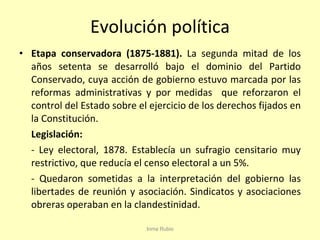 Evolución política Etapa conservadora (1875-1881).  La segunda mitad de los años setenta se desarrolló bajo el dominio del Partido Conservado, cuya acción de gobierno estuvo marcada por las reformas administrativas y por medidas  que reforzaron el control del Estado sobre el ejercicio de los derechos fijados en la Constitución.  Legislación: - Ley electoral, 1878. Establecía un sufragio censitario muy restrictivo, que reducía el censo electoral a un 5%. - Quedaron sometidas a la interpretación del gobierno las libertades de reunión y asociación. Sindicatos y asociaciones obreras operaban en la clandestinidad. Inma Rubio 