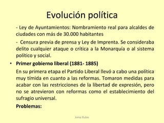 Evolución política - Ley de Ayuntamientos: Nombramiento real para alcaldes de ciudades con más de 30.000 habitantes -  Censura previa de prensa y Ley de Imprenta. Se consideraba delito cualquier ataque o crítica a la Monarquía o al sistema político y social.  Primer gobierno liberal (1881- 1885) En su primera etapa el Partido Liberal llevó a cabo una política muy tímida en cuanto a las reformas. Tomaron medidas para acabar con las restricciones de la libertad de expresión, pero no se atrevieron con reformas como el establecimiento del sufragio universal. Problemas: Inma Rubio 