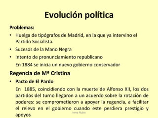 Evolución política Problemas: Huelga de tipógrafos de Madrid, en la que ya intervino el Partido Socialista. Sucesos de la Mano Negra Intento de pronunciamiento republicano En 1884 se inicia un nuevo gobierno conservador Regencia de Mª Cristina Pacto de El Pardo En  1885, coincidiendo con la muerte de Alfonso XII, los dos partidos del turno llegaron a un acuerdo sobre la rotación de poderes: se comprometieron a apoyar la regencia, a facilitar el relevo en el gobierno cuando este perdiera prestigio y apoyos Inma Rubio 