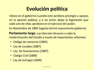 Evolución política relevo en el gobierno cuando este perdiera prestigio y apoyos en la opinión pública, y a no echar abajo la legislación que cada uno de ellos aprobara en el ejercicio del poder. En Noviembre de 1885 Sagasta formó nuevamente gobierno Parlamento largo .  Los liberales llevaron a cabo la modernización del Estado a través de importantes reformas: Código de comercio (1885) Ley de Jurados (1887) Ley  de Asociaciones (1887) Código Civil (1889) Ley de Sufragio (1890) Inma Rubio 