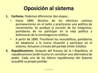 Oposición al sistema Carlismo.  Podemos diferenciar dos etapas : Hasta 1890. Muchos de los efectivos carlistas permanecieron en el exilio y practicaron una política de retraimiento. Se produjo la escisión de los integristas, partidarios de no participar en la vida política y defensores de la intransigencia católica. A partir de 1890. Triunfaron los neocatólicos, partidarios de adaptarse a la nueva situación y participar en el sistema. Actuaron a través del partido Unión Católica Republicanismo.  Después del fracaso de la I República, el republicanismo tardó mucho en constituir una alternativa de poder. Cada uno de los líderes republicanos del Sexenio acaudilló su propio partido Inma Rubio 