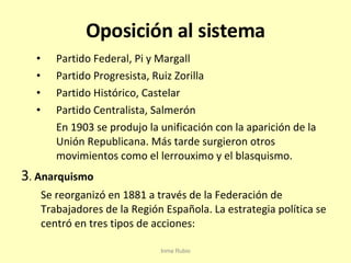 Oposición al sistema Partido Federal, Pi y Margall Partido Progresista, Ruiz Zorilla Partido Histórico, Castelar Partido Centralista, Salmerón En 1903 se produjo la unificación con la aparición de la Unión Republicana. Más tarde surgieron otros movimientos como el lerrouximo y el blasquismo. 3 .  Anarquismo Se reorganizó en 1881 a través de la Federación de Trabajadores de la Región Española. La estrategia política se centró en tres tipos de acciones: Inma Rubio 