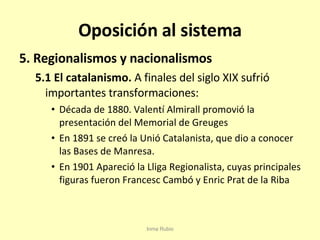 Oposición al sistema 5. Regionalismos y nacionalismos 5.1 El catalanismo.  A finales del siglo XIX sufrió importantes transformaciones: Década de 1880. Valentí Almirall promovió la presentación del Memorial de Greuges En 1891 se creó la Unió Catalanista, que dio a conocer las Bases de Manresa. En 1901 Apareció la Lliga Regionalista, cuyas principales figuras fueron Francesc Cambó y Enric Prat de la Riba Inma Rubio 