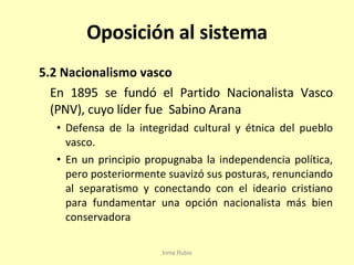 Oposición al sistema 5.2 Nacionalismo vasco En 1895 se fundó el Partido Nacionalista Vasco (PNV), cuyo líder fue  Sabino Arana Defensa de la integridad cultural y étnica del pueblo vasco. En un principio propugnaba la independencia política, pero posteriormente suavizó sus posturas, renunciando al separatismo y conectando con el ideario cristiano para fundamentar una opción nacionalista más bien conservadora Inma Rubio 