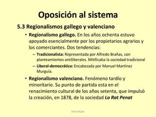 Oposición al sistema 5.3 Regionalismos gallego y valenciano Regionalismo gallego.  En los años ochenta estuvo apoyado esencialmente por los propietarios agrarios y los comerciantes. Dos tendencias: Tradicionalista:  Representada por Alfredo Brañas, con planteamientos antiliberales. Mitificaba la sociedad tradicional Liberal-democrática:  Encabezada por Manuel Martínez Murguía. Regionalismo valenciano.  Fenómeno tardío y minoritario. Su punto de partida esta en el renacimiento cultural de los años setenta, que impulsó la creación, en 1878, de la sociedad  Lo Rat Penat Inma Rubio 