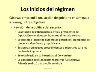 Los inicios del régimen Cánovas emprendió una acción de gobierno encaminada a conseguir tres objetivos: Revisión de la política del sexenio:  Sustitución de gobernadores civiles, presidentes de Diputación y alcaldes por hombres afines a la corona. Se decretó el cierre de numerosos periódicos, en especial de tendencia demócrata y republicana Se aprobaron nuevos procedimientos y tribunales para los delitos de imprenta. Se restableció en su integridad el Concordato La aplicación de las medidas represivas fue selectiva. Además se dictó una amplia amnistía. Inma Rubio 