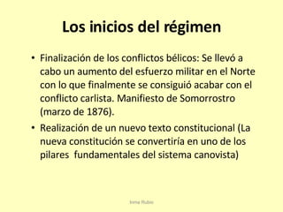 Los inicios del régimen Finalización de los conflictos bélicos: Se llevó a cabo un aumento del esfuerzo militar en el Norte con lo que finalmente se consiguió acabar con el conflicto carlista. Manifiesto de Somorrostro (marzo de 1876). Realización de un nuevo texto constitucional (La nueva constitución se convertiría en uno de los pilares  fundamentales del sistema canovista) Inma Rubio 
