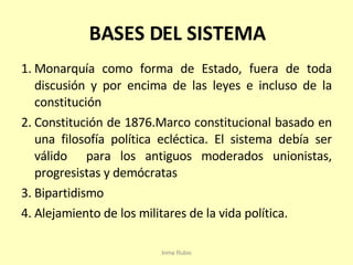 BASES DEL SISTEMA Monarquía como forma de Estado, fuera de toda discusión y por encima de las leyes e incluso de la constitución  Constitución de 1876.Marco constitucional basado en una filosofía política ecléctica. El sistema debía ser válido  para los antiguos moderados unionistas, progresistas y demócratas Bipartidismo Alejamiento de los militares de la vida política. Inma Rubio 