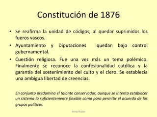 Constitución de 1876 Se reafirma la unidad de códigos, al quedar suprimidos los fueros vascos. Ayuntamiento y Diputaciones  quedan bajo control gubernamental. Cuestión religiosa. Fue una vez más un tema polémico. Finalmente se reconoce la confesionalidad católica y la garantía del sostenimiento del culto y el clero. Se establecía una ambigua libertad de creencias. En conjunto predomina el talante conservador, aunque se intenta establecer un sistema lo suficientemente flexible como para permitir el acuerdo de los grupos políticos Inma Rubio 