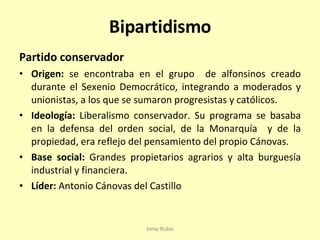 Bipartidismo Partido conservador Origen:  se encontraba en el grupo  de alfonsinos creado durante el Sexenio Democrático, integrando a moderados y unionistas, a los que se sumaron progresistas y católicos. Ideología:  Liberalismo conservador. Su programa se basaba en la defensa del orden social, de la Monarquía  y de la propiedad, era reflejo del pensamiento del propio Cánovas. Base social:  Grandes propietarios agrarios y alta burguesía industrial y financiera. Líder:  Antonio Cánovas del Castillo Inma Rubio 