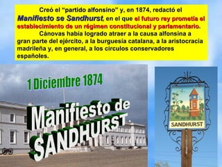 Creó el  “partido alfonsino”  y, en 1874, redactó el  Manifiesto se Sandhurst , en el que  el futuro rey prometía el establecimiento de un régimen constitucional y parlamentario .  Cánovas había logrado atraer a la causa alfonsina a gran parte del ejército, a la burguesía catalana, a la aristocracia madrileña y, en general, a los círculos conservadores españoles. 1 Diciembre 1874 Manifiesto de SANDHURST 