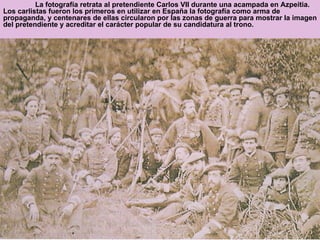 La fotografía retrata al pretendiente Carlos VII durante una acampada en Azpeitia. Los carlistas fueron los primeros en utilizar en España la fotografía como arma de propaganda, y centenares de ellas circularon por las zonas de guerra para mostrar la imagen del pretendiente y acreditar el carácter popular de su candidatura al trono. 