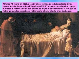 Alfonso XII murió en 1885, a los 27 años, víctima de la tuberculosis. Cinco meses más tarde nacerá su hijo Alfonso XIII. El sistema canovista fue puesto a prueba al faltarle uno de sus pilares de mejor funcionamiento: el rey, que se había ganado las simpatías y había hecho olvidar el odio a los borbones.  