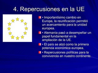 4. Repercusiones en la UE •  Importantísimo cambio en Europa, la reunificación permitió un acercamiento para la unidad europea. •  Alemania pasó a desempeñar un papel fundamental en la ampliación de la UE. •  El país se alzó como la primera potencia económica europea. •  Repercusiones políticas para la convivencia en nuestro continente. 