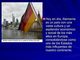 Hoy en día, Alemania es un país con una vasta cultura y un esplendor económico y social de los más altos en Europa, consolidándose como uno de los Estados más influyentes de nuestro continente. 