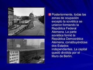 Posteriormente, todas las zonas de ocupación excepto la soviética se unieron formando la República Federal Alemana. La parte soviética formó la República Democrática Alemana, constituyéndose dos Estados independientes. La capital quedó dividida por el Muro de Berlín. 