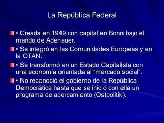 La República Federal •  Creada en 1949 con capital en Bonn bajo el mando de Adenauer. •  Se integró en las Comunidades Europeas y en la OTAN. •  Se transformó en un Estado Capitalista con una economía orientada al “mercado social”. •  No reconoció el gobierno de la República Democrática hasta que se inició con ella un programa de acercamiento (Ostpolitik). 