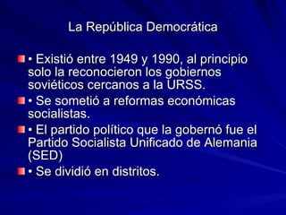 La República Democrática • Existió entre 1949 y 1990, al principio solo la reconocieron los gobiernos soviéticos cercanos a la URSS. • Se sometió a reformas económicas socialistas. • El partido político que la gobernó fue el Partido Socialista Unificado de Alemania (SED) • Se dividió en distritos. 