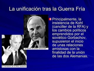 La unificación tras la Guerra Fría Principalmente, la insistencia de Kohl (canciller de la RFA) y los cambios políticos emprendidos por el soviético Gorbachov, supusieron el inicio de unas relaciones amistosas con la finalidad de la unión de las dos Alemanias. 