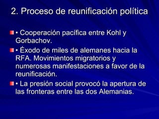 2. Proceso de reunificación política • Cooperación pacífica entre Kohl y Gorbachov.  • Éxodo de miles de alemanes hacia la RFA. Movimientos migratorios y numerosas manifestaciones a favor de la reunificación. • La presión social provocó la apertura de las fronteras entre las dos Alemanias. 