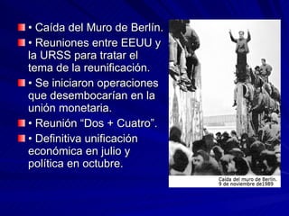 •  Caída del Muro de Berlín. •  Reuniones entre EEUU y la URSS para tratar el tema de la reunificación. •  Se iniciaron operaciones que desembocarían en la unión monetaria. •  Reunión “Dos + Cuatro”. •  Definitiva unificación económica en julio y política en octubre. 