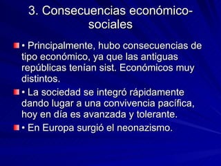 3. Consecuencias económico-sociales • Principalmente, hubo consecuencias de tipo económico, ya que las antiguas repúblicas tenían sist. Económicos muy distintos. • La sociedad se integró rápidamente dando lugar a una convivencia pacífica, hoy en día es avanzada y tolerante. • En Europa surgió el neonazismo. 