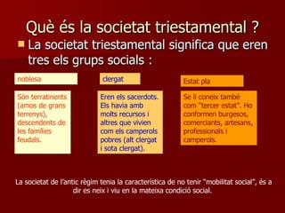 Què és la societat triestamental  ? La societat triestamental significa que eren tres els grups socials  : noblesa clergat Estat pla Són terratinents (amos de grans terrenys), descendents de les famílies feudals.  Eren els sacerdots. Els havia amb molts recursos i altres que vivien com els camperols pobres (alt clergat i sota clergat).  Se li coneix també com “tercer estat”. Ho conformen burgesos, comerciants, artesans, professionals i camperols.  La societat de l’antic règim tenia la característica de no tenir “mobilitat social”, és a dir es neix i viu en la mateixa condició social.  
