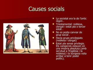 Causes socials La societat era la de l'antic règim  . Triestamental: noblesa, clergat i estat pla o tercer estat  . No es podia canviar de grup social  . Havia grups privilegiats (noblesa i clergat)  Estat pla sense privilegis. Els camperols estaven en una misèria absoluta (amb servitud a l'Església i la noblesa) i la burgesia volia arribar a tenir poder polític).   