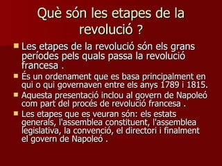 Què són les etapes de la revolució  ? Les etapes de la revolució són els grans períodes pels quals passa la revolució francesa  . És un ordenament que es basa principalment en qui o qui governaven entre els anys 1789 i 1815.  Aquesta presentació inclou al govern de Napoleó com part del procés de revolució francesa  . Les etapes que es veuran són: els estats generals, l'assemblea constituent, l'assemblea legislativa, la convenció, el directori i finalment el govern de Napoleó  . 