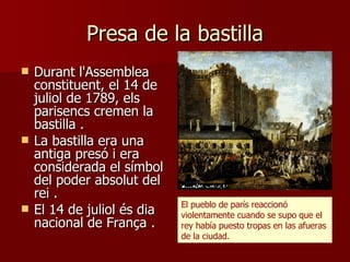 Presa de la bastilla Durant l'Assemblea constituent, el 14 de juliol de 1789, els parisencs cremen la bastilla  . La bastilla era una antiga presó i era considerada el símbol del poder absolut del rei  . El 14 de juliol és dia nacional de França  . El pueblo de parís reaccionó violentamente cuando se supo que el rey había puesto tropas en las afueras de la ciudad. 
