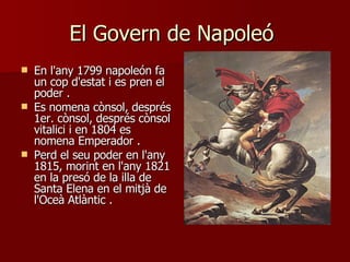 El Govern de Napoleó  En l'any 1799 napoleón fa un cop d'estat i es pren el poder  . Es nomena cònsol, després 1er. cònsol, després cònsol vitalici i en 1804 es nomena Emperador  . Perd el seu poder en l'any 1815, morint en l'any 1821 en la presó de la illa de Santa Elena en el mitjà de l'Oceà Atlàntic  . 