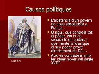 Causes polítiques  L'existència d'un govern de tipus absolutista a França  .  O sigui, que controla tot el poder. No hi ha separació de poders i que manté la idea que el seu poder prové directament de Déu  . Això es contradeia amb les idees noves del segle XVIII  . Lluís XVI 