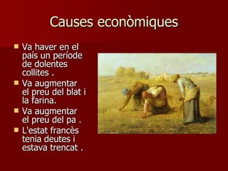 Causes econòmiques Va haver en el país un període de dolentes collites  . Va augmentar el preu del blat i la farina . Va augmentar el preu del pa  . L'estat francès tenia deutes i estava trencat  . 