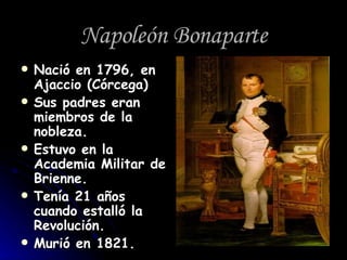 Napoleón Bonaparte Nació en 1796, en Ajaccio (Córcega) Sus padres eran miembros de la nobleza. Estuvo en la Academia Militar de Brienne. Tenía 21 años cuando estalló la Revolución. Murió en 1821. 