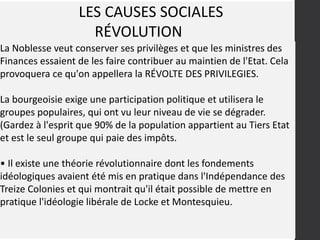 LES CAUSES SOCIALES
RÉVOLUTION
La Noblesse veut conserver ses privilèges et que les ministres des
Finances essaient de les faire contribuer au maintien de l'Etat. Cela
provoquera ce qu'on appellera la RÉVOLTE DES PRIVILEGIES.
La bourgeoisie exige une participation politique et utilisera le
groupes populaires, qui ont vu leur niveau de vie se dégrader.
(Gardez à l'esprit que 90% de la population appartient au Tiers Etat
et est le seul groupe qui paie des impôts.
• Il existe une théorie révolutionnaire dont les fondements
idéologiques avaient été mis en pratique dans l'Indépendance des
Treize Colonies et qui montrait qu'il était possible de mettre en
pratique l'idéologie libérale de Locke et Montesquieu.
 