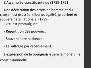 L'Assemblée constituante de (1789-1791)
Une déclaration des droits de homme et du
citoyen est dressée. (liberté, égalité, propriété et
souveraineté nationale. (1789)
1791 est promulguée
- Répartition des pouvoirs.
- Souveraineté nationale.
- Le suffrage par recensement.
L'expression de la bourgeoisie sera la monarchie
constitutionnelle.
 