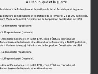 La I République et la guerre
La dictature de Robespierre et la pratique de la La I République et la guerre
La dictature de Robespierre et la pratique de la Terreur (il y a 16 000 guillotinés,
dont Marie-Antoinette) ^ élimination de l'opposition Constitution de 1793
- La démocratie républicaine.
- Suffrage universel (masculin).
- Assemblée nationale : en juillet 1794, coup d'État, au cours duquel
Robespierrées Guillotinado et les Girondins vieTerreur (il y a 16 000 guillotinés,
dont Marie-Antoinette) ^ élimination de l'opposition Constitution de 1793
- La démocratie républicaine.
- Suffrage universel (masculin).
- Assemblée nationale : en juillet 1794, coup d'État, au cours duquel
Robespierrées Guillotinado et les Girondins vie
 