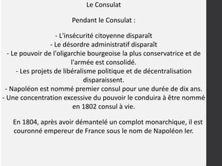 Le Consulat
Pendant le Consulat :
- L'insécurité citoyenne disparaît
- Le désordre administratif disparaît
- Le pouvoir de l'oligarchie bourgeoise la plus conservatrice et de
l'armée est consolidé.
- Les projets de libéralisme politique et de décentralisation
disparaissent.
- Napoléon est nommé premier consul pour une durée de dix ans.
- Une concentration excessive du pouvoir le conduira à être nommé
en 1802 consul à vie.
En 1804, après avoir démantelé un complot monarchique, il est
couronné empereur de France sous le nom de Napoléon Ier.
 