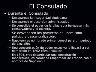 El Consulado Durante el Consulado: Desaparece la inseguridad ciudadana Desaparece el desorden administrativo Se consolida el poder de la oligarquía burguesa más conservadora y el ejército. Se desvanecen los proyectos de liberalismo político y descentralización. Napoleón es nombrado primer cónsul para un periodo de diez años. Una concentración de poder excesiva le llevará a ser nombrado en 1802 cónsul vitalicio. En 1804, tras desarticular una conspiración monárquica, es coronado Emperador de Francia con el nombre de Napoleón I 
