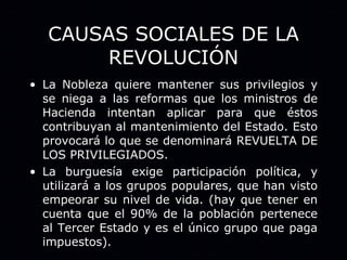 CAUSAS SOCIALES DE LA REVOLUCIÓN La Nobleza quiere mantener sus privilegios y se niega a las reformas que los ministros de Hacienda intentan aplicar para que éstos contribuyan al mantenimiento del Estado. Esto provocará lo que se denominará REVUELTA DE LOS PRIVILEGIADOS. La burguesía exige participación política, y utilizará a los grupos populares, que han visto empeorar su nivel de vida. (hay que tener en cuenta que el 90% de la población pertenece al Tercer Estado y es el único grupo que paga impuestos). 