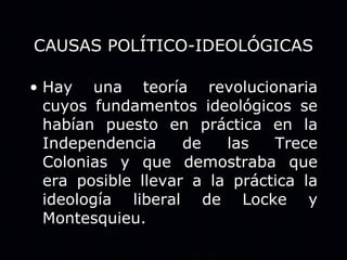 CAUSAS POLÍTICO-IDEOLÓGICAS Hay una teoría revolucionaria cuyos fundamentos ideológicos se habían puesto en práctica en la Independencia de las Trece Colonias y que demostraba que era posible llevar a la práctica la ideología liberal de Locke y Montesquieu. 