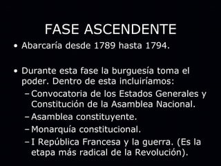 FASE ASCENDENTE Abarcaría desde 1789 hasta 1794. Durante esta fase la burguesía toma el poder. Dentro de esta incluiríamos: Convocatoria de los Estados Generales y Constitución de la Asamblea Nacional. Asamblea constituyente. Monarquía constitucional. I República Francesa y la guerra. (Es la etapa más radical de la Revolución). 