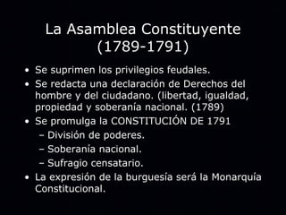La Asamblea Constituyente (1789-1791) Se suprimen los privilegios feudales. Se redacta una declaración de Derechos del hombre y del ciudadano. (libertad, igualdad, propiedad y soberanía nacional. (1789) Se promulga la CONSTITUCIÓN DE 1791 División de poderes. Soberanía nacional. Sufragio censatario. La expresión de la burguesía será la Monarquía Constitucional. 