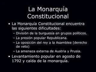 La Monarquía Constitucional La Monarquía Constitucional encuentra las siguientes dificultades: División de la burguesía en grupos políticos. La presión popular Republicana. La oposición del rey a la Asamblea (derecho de veto) La amenaza externa de Austria y Prusia. Levantamiento popular en agosto de 1792 y caída de la monarquía. 