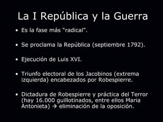 La I República y la Guerra Es la fase más “radical”. Se proclama la República (septiembre 1792). Ejecución de Luis XVI. Triunfo electoral de los Jacobinos (extrema izquierda) encabezados por Robespierre. Dictadura de Robespierre y práctica del Terror (hay 16.000 guillotinados, entre ellos Maria Antonieta)    eliminación de la oposición. 