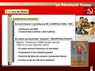 7.- L’era de Stalin 20 L’estalinisme econòmic Els plans quinquennals “Gosplan”, INDUSTRIALITZACIÓ Col·lectivització i socialització DE L’AGRICULTURA, 1929 - Eliminació del NEP - Creació dels sovkhoz i dels kolkhoz Objectiu: Transformar l’URSS de país agrícola  i feble en un país industrial i potent El sector primari financiava al secundari Creixement d’una indústria pesant Carència de béns de consum i productes bàsics Un baix nivell de vida de la població La Revolució Russa 