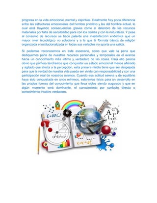 progresa en la vida emocional, mental y espiritual. Realmente hay poca diferencia
entre las estructuras emocionales del hombre primitivo y las del hombre actual, lo
cual está trayendo consecuencias graves como el deterioro de los recursos
materiales por falta de sensibilidad para con los demás y con la naturaleza. Y pese
al consumo de recursos se hace patente una insatisfacción endémica que un
mayor nivel tecnológico no soluciona y a la que la fórmula básica de religión
organizada e institucionalizada en todas sus variables no aporta una salida.
Si podemos reconocernos en este escenario, opino que vale la pena que
dediquemos parte de nuestros recursos personales y temporales en el avance
hacia un conocimiento más íntimo y verdadero de las cosas. Para ello parece
obvio que primero tendremos que conquistar un estado emocional menos alterado
y agitado que afecta a la percepción, esta primera niebla tiene que ser despejada
para que la verdad de nuestra vida pueda ser vivida con responsabilidad y con una
participación real de nosotros mismos. Cuando esa actitud serena y de equilibrio
haya sido conquistada en unos mínimos, estaremos listos para un desarrollo en
las propias formas del conocimiento que lleva siglos siendo augurado y que en
algún momento será dominante, el conocimiento por contacto directo o
conocimiento intuitivo verdadero.
 