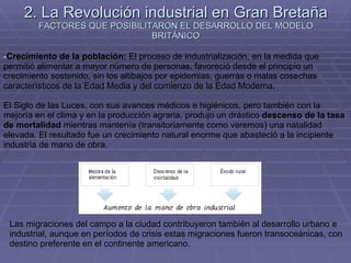 2. La Revolución industrial en Gran Bretaña FACTORES QUE POSIBILITARON EL DESARROLLO DEL MODELO BRITÁNICO Crecimiento de la población:  El proceso de industrialización, en la medida que permitió alimentar a mayor número de personas, favoreció desde el principio un crecimiento sostenido, sin los altibajos por epidemias, guerras o malas cosechas característicos de la Edad Media y del comienzo de la Edad Moderna. El Siglo de las Luces, con sus avances médicos e higiénicos, pero también con la mejoría en el clima y en la producción agraria, produjo un drástico  descenso de la tasa de mortalidad  mientras mantenía (transitoriamente como veremos) una natalidad elevada. El resultado fue un crecimiento natural enorme que abasteció a la incipiente industria de mano de obra. Las migraciones del campo a la ciudad contribuyeron también al desarrollo urbano e industrial, aunque en períodos de crisis estas migraciones fueron transoceánicas, con destino preferente en el continente americano.  