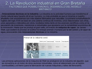 2. La Revolución industrial en Gran Bretaña FACTORES QUE POSIBILITARON EL DESARROLLO DEL MODELO BRITÁNICO - Innovaciones técnicas en la industria:  La industria es la actividad humana que transforma el medio natural para hacerlo útil al ser humano. Lo más probable es que si miramos a nuestro alrededor nos encontremos con más objetos fabricados que naturales. La primera industrialización inglesa del siglo XVIII se basó en una cadena continua de inventos, unos relacionados con otros, unos apoyados o relevados por otros, fundados todos tanto en los avances científicos como en la asociación de inventores, mecánicos e industriales que apostaron por la rentabilidad económica de la innovación. Hasta que se produjo el gran salto, el invento de  máquina de vapor , de James Watt, que aceleró el proceso al sustituir la energía animal o humana por la del carbón y el vapor de agua, provocando más  innovaciones técnicas  en la industria.  Las primeras aplicaciones de la máquina de Watt se produjeron en la industria del algodón, que se convertiría en el motor de otros sectores industriales, como el relacionado con el carbón (combustible) y el hierro (para la fabricación de nuevas máquinas y raíles del ferrocarril).  