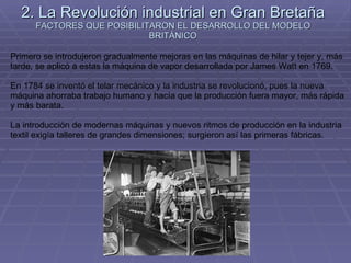 2. La Revolución industrial en Gran Bretaña FACTORES QUE POSIBILITARON EL DESARROLLO DEL MODELO BRITÁNICO Primero se introdujeron gradualmente mejoras en las máquinas de hilar y tejer y, más tarde, se aplicó a estas la máquina de vapor desarrollada por James Watt en 1769. En 1784 se inventó el telar mecánico y la industria se revolucionó, pues la nueva máquina ahorraba trabajo humano y hacía que la producción fuera mayor, más rápida y más barata. La introducción de modernas máquinas y nuevos ritmos de producción en la industria textil exigía talleres de grandes dimensiones; surgieron así las primeras fábricas. 